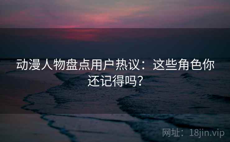 动漫人物盘点用户热议:这些角色你还记得吗? 动漫人物盘点用户热议:这些角色你还记得吗?