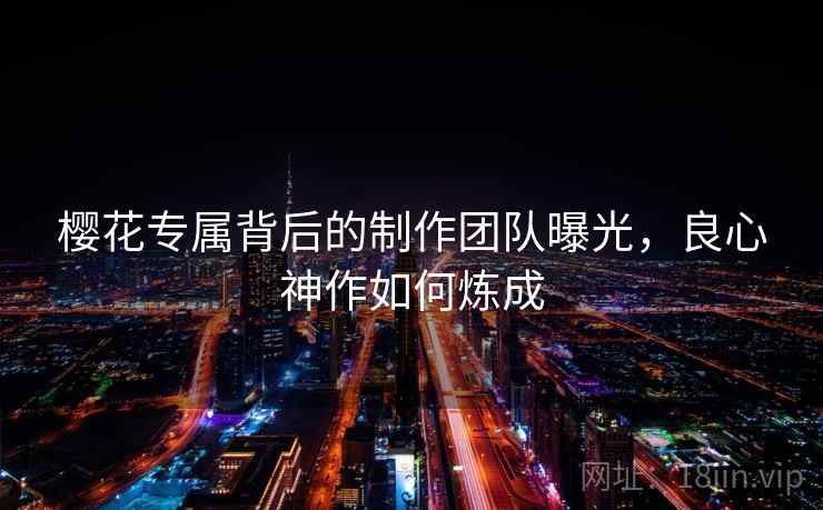 樱花专属背后的制作团队曝光,良心神作如何炼成 樱花专属背后的制作团队曝光,良心神作如何炼成