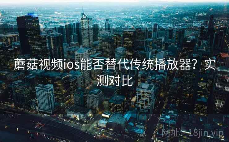 蘑菇视频ios能否替代传统播放器？实测对比