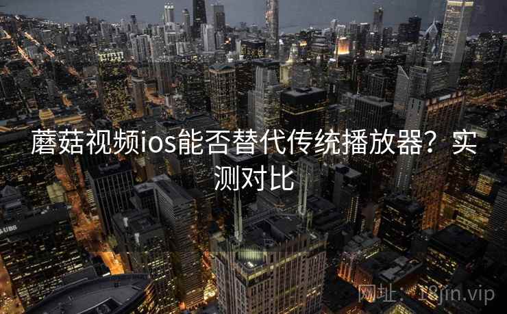 蘑菇视频ios能否替代传统播放器?实测对比 蘑菇视频ios能否替代传统播放器?实测对比